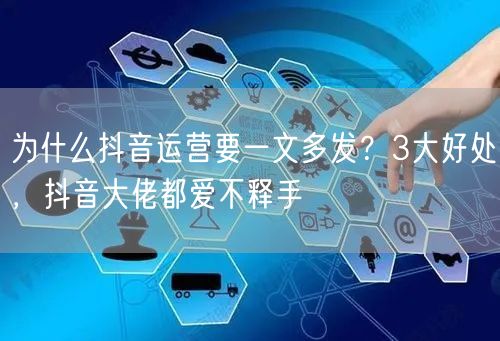 为什么抖音运营要一文多发?3大好处,抖音大佬都爱不释手
