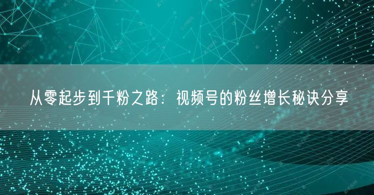 从零起步到千粉之路:视频号的粉丝增长秘诀分享