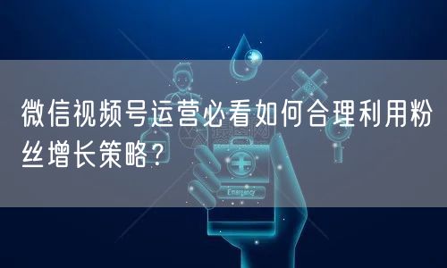 微信视频号运营必看如何合理利用粉丝增长策略？
