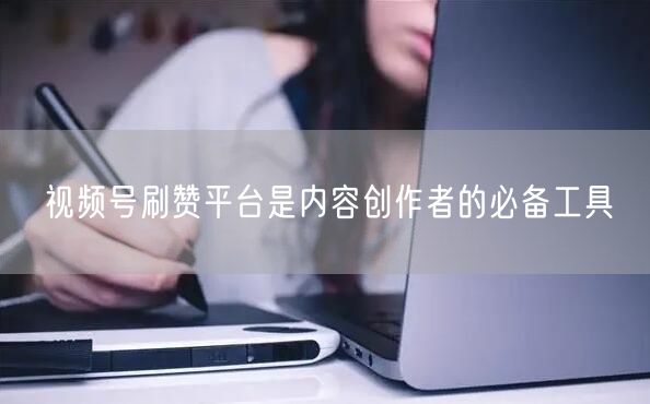 视频号刷赞平台是内容创作者的必备工具