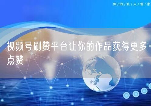 视频号刷赞平台让你的作品获得更多点赞