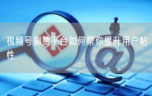 视频号刷赞平台如何帮你提升用户粘性