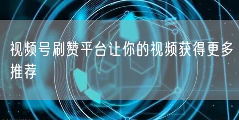 视频号刷赞平台让你的视频获得更多推荐