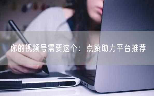 你的视频号需要这个:点赞助力平台推荐